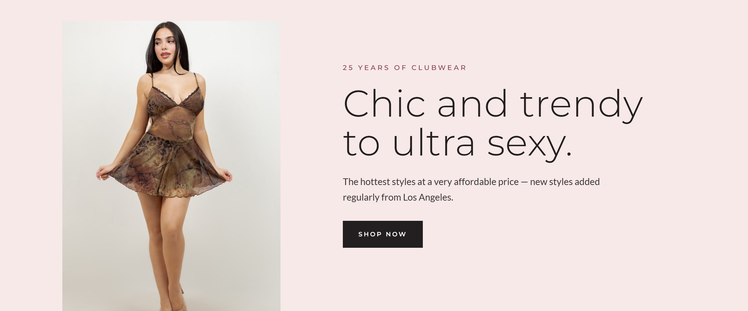 Chic and trendy to ultra sexy. 25 years of clubwear. The hottest styles at a very affordable price, new styles added regularly from Los Angeles. Shop now