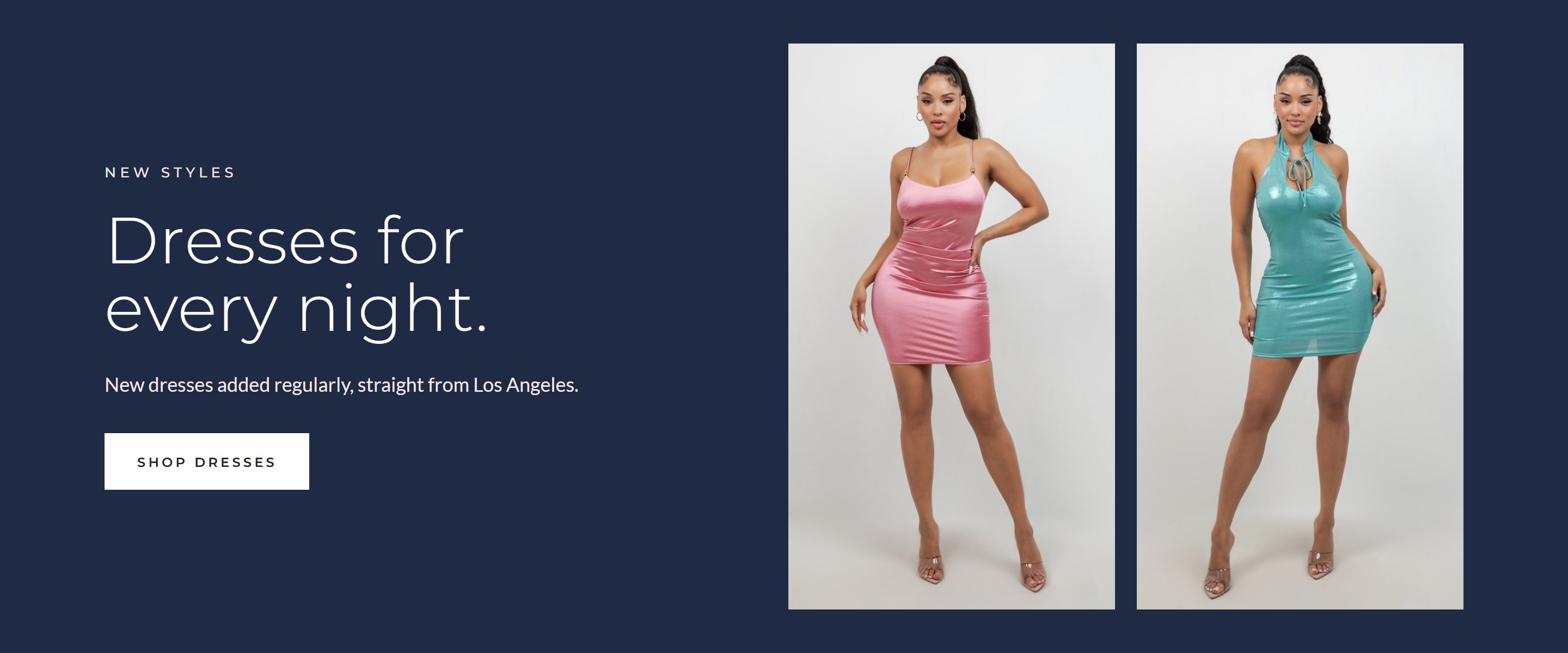 Dresses for every night. New styles. New dresses added regularly, straight from Los Angeles. Shop dresses